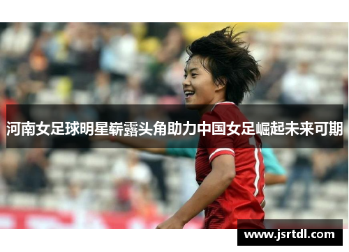 河南女足球明星崭露头角助力中国女足崛起未来可期