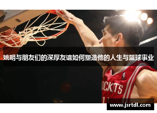 姚明与朋友们的深厚友谊如何塑造他的人生与篮球事业