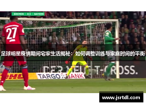 足球明星疫情期间宅家生活揭秘：如何调整训练与家庭时间的平衡