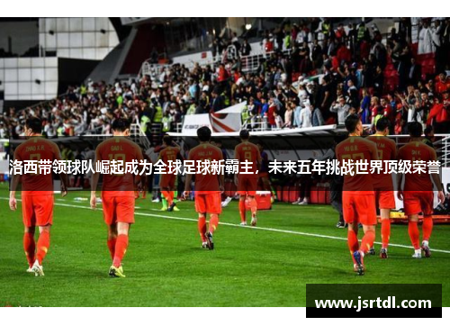洛西带领球队崛起成为全球足球新霸主，未来五年挑战世界顶级荣誉
