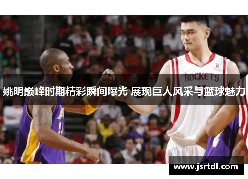姚明巅峰时期精彩瞬间曝光 展现巨人风采与篮球魅力
