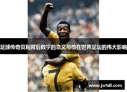 足球传奇贝利背后数字的意义与他在世界足坛的伟大影响