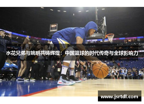 水花兄弟与姚明共铸辉煌：中国篮球的时代传奇与全球影响力