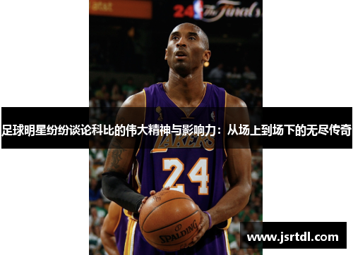 足球明星纷纷谈论科比的伟大精神与影响力：从场上到场下的无尽传奇