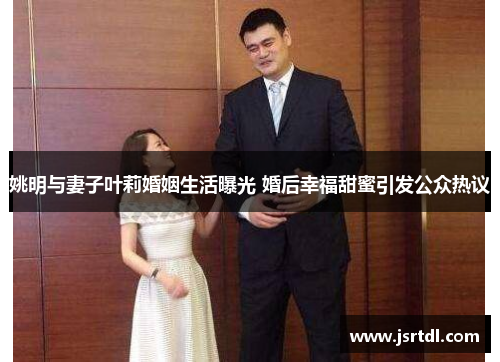 姚明与妻子叶莉婚姻生活曝光 婚后幸福甜蜜引发公众热议