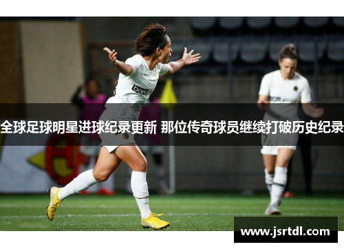 全球足球明星进球纪录更新 那位传奇球员继续打破历史纪录