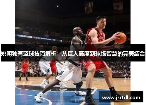 姚明独有篮球技巧解析：从巨人高度到球场智慧的完美结合