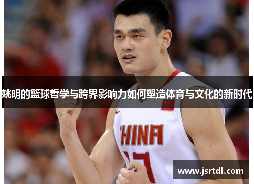 姚明的篮球哲学与跨界影响力如何塑造体育与文化的新时代
