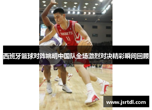 西班牙篮球对阵姚明中国队全场激烈对决精彩瞬间回顾