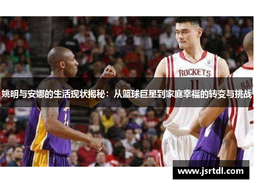姚明与安娜的生活现状揭秘：从篮球巨星到家庭幸福的转变与挑战